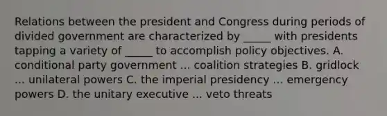 Relations between the president and Congress during periods of divided government are characterized by _____ with presidents tapping a variety of _____ to accomplish policy objectives. A. conditional party government ... coalition strategies B. gridlock ... unilateral powers C. the imperial presidency ... emergency powers D. the unitary executive ... veto threats