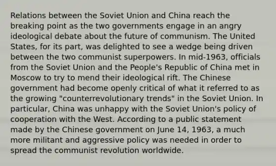 Relations between the Soviet Union and China reach the breaking point as the two governments engage in an angry ideological debate about the future of communism. The United States, for its part, was delighted to see a wedge being driven between the two communist superpowers. In mid-1963, officials from the Soviet Union and the People's Republic of China met in Moscow to try to mend their ideological rift. The Chinese government had become openly critical of what it referred to as the growing "counterrevolutionary trends" in the Soviet Union. In particular, China was unhappy with the Soviet Union's policy of cooperation with the West. According to a public statement made by the Chinese government on June 14, 1963, a much more militant and aggressive policy was needed in order to spread the communist revolution worldwide.