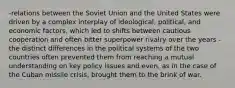 -relations between the Soviet Union and the United States were driven by a complex interplay of ideological, political, and economic factors, which led to shifts between cautious cooperation and often bitter superpower rivalry over the years -the distinct differences in the political systems of the two countries often prevented them from reaching a mutual understanding on key policy issues and even, as in the case of the Cuban missile crisis, brought them to the brink of war.