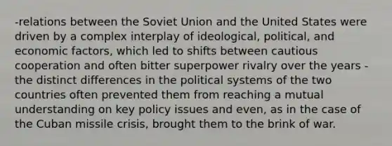 -relations between the Soviet Union and the United States were driven by a complex interplay of ideological, political, and economic factors, which led to shifts between cautious cooperation and often bitter superpower rivalry over the years -the distinct differences in the political systems of the two countries often prevented them from reaching a mutual understanding on key policy issues and even, as in the case of the Cuban missile crisis, brought them to the brink of war.