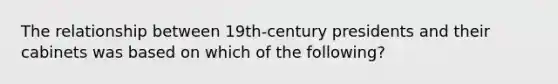 The relationship between 19th-century presidents and their cabinets was based on which of the following?