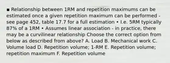 ▪ Relationship between 1RM and repetition maximums can be estimated once a given repetition maximum can be performed - see page 452, table 17.7 for a full estimation • I.e. 5RM typically 87% of a 1RM • Assumes linear association - in practice, there may be a curvilinear relationship Choose the correct option from below as described from above? A. Load B. Mechanical work C. Volume load D. Repetition volume; 1-RM E. Repetition volume; repetition maximum F. Repetition volume