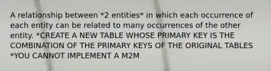 A relationship between *2 entities* in which each occurrence of each entity can be related to many occurrences of the other entity. *CREATE A NEW TABLE WHOSE PRIMARY KEY IS THE COMBINATION OF THE PRIMARY KEYS OF THE ORIGINAL TABLES *YOU CANNOT IMPLEMENT A M2M