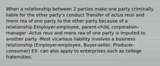 When a relationship between 2 parties make one party criminally liable for the other party's conduct Transfer of actus reus and mens rea of one party to the other party because of a relationship Employer-employee, parent-child, corporation-manager -Actus reus and mens rea of one party is imputed to another party -Most vicarious liability involves a business relationship (Employer-employee, Buyer-seller, Producer-consumer) EX: can also apply to enterprises such as college fraternities.