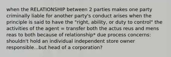 when the RELATIONSHIP between 2 parties makes one party criminally liable for another party's conduct arises when the principle is said to have the "right, ability, or duty to control" the activities of the agent = transfer both the actus reus and mens reas to both because of relationship* due process concerns: shouldn't hold an individual independent store owner responsible...but head of a corporation?