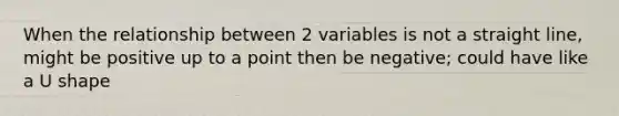 When the relationship between 2 variables is not a straight line, might be positive up to a point then be negative; could have like a U shape