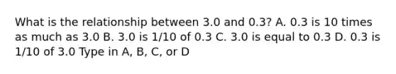 What is the relationship between 3.0 and 0.3? A. 0.3 is 10 times as much as 3.0 B. 3.0 is 1/10 of 0.3 C. 3.0 is equal to 0.3 D. 0.3 is 1/10 of 3.0 Type in A, B, C, or D