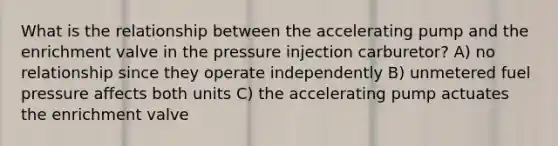 What is the relationship between the accelerating pump and the enrichment valve in the pressure injection carburetor? A) no relationship since they operate independently B) unmetered fuel pressure affects both units C) the accelerating pump actuates the enrichment valve