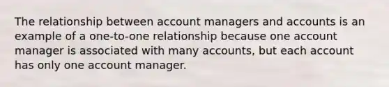 The relationship between account managers and accounts is an example of a one-to-one relationship because one account manager is associated with many accounts, but each account has only one account manager.