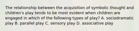 The relationship between the acquisition of symbolic thought and children's play tends to be most evident when children are engaged in which of the following types of play? A. sociodramatic play B. parallel play C. sensory play D. associative play