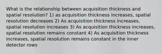 What is the relationship between acquisition thickness and spatial resolution? 1) as acquisition thickness increases, spatial resolution decreases 2) As acquisition thickness increases, spatial resolution increases 3) As acquisition thickness increases, spatial resolution remains constant 4) As acquisition thickness increases, spatial resolution remains constant in the inner detector rows