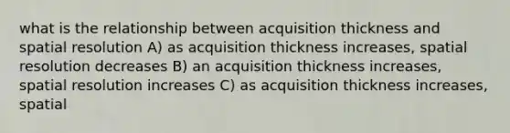 what is the relationship between acquisition thickness and spatial resolution A) as acquisition thickness increases, spatial resolution decreases B) an acquisition thickness increases, spatial resolution increases C) as acquisition thickness increases, spatial