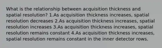 What is the relationship between acquisition thickness and spatial resolution? 1.As acquisition thickness increases, spatial resolution decreases 2.As acquisition thickness increases, spatial resolution increases 3.As acquisition thickness increases, spatial resolution remains constant 4.As acquisition thickness increases, spatial resolution remains constant in the inner detector rows.