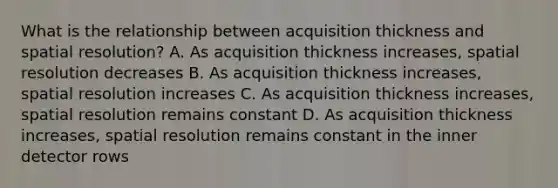 What is the relationship between acquisition thickness and spatial resolution? A. As acquisition thickness increases, spatial resolution decreases B. As acquisition thickness increases, spatial resolution increases C. As acquisition thickness increases, spatial resolution remains constant D. As acquisition thickness increases, spatial resolution remains constant in the inner detector rows