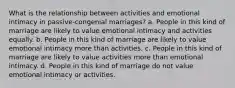 What is the relationship between activities and emotional intimacy in passive-congenial marriages? a. People in this kind of marriage are likely to value emotional intimacy and activities equally. b. People in this kind of marriage are likely to value emotional intimacy more than activities. c. People in this kind of marriage are likely to value activities more than emotional intimacy. d. People in this kind of marriage do not value emotional intimacy or activities.