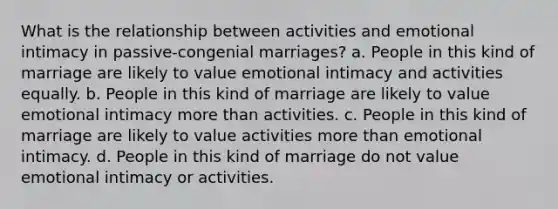 What is the relationship between activities and emotional intimacy in passive-congenial marriages? a. People in this kind of marriage are likely to value emotional intimacy and activities equally. b. People in this kind of marriage are likely to value emotional intimacy more than activities. c. People in this kind of marriage are likely to value activities more than emotional intimacy. d. People in this kind of marriage do not value emotional intimacy or activities.