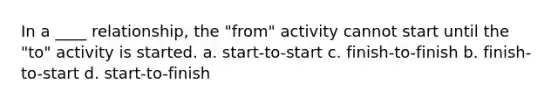 In a ____ relationship, the "from" activity cannot start until the "to" activity is started. a. start-to-start c. finish-to-finish b. finish-to-start d. start-to-finish