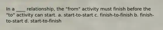 In a ____ relationship, the "from" activity must finish before the "to" activity can start. a. start-to-start c. finish-to-finish b. finish-to-start d. start-to-finish