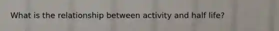 What is the relationship between activity and half life?