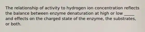 The relationship of activity to hydrogen ion concentration reflects the balance between enzyme denaturation at high or low _____ and effects on the charged state of the enzyme, the substrates, or both.