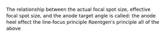 The relationship between the actual focal spot size, effective focal spot size, and the anode target angle is called: the anode heel effect the line-focus principle Roentgen's principle all of the above