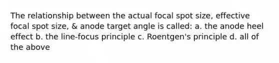 The relationship between the actual focal spot size, effective focal spot size, & anode target angle is called: a. the anode heel effect b. the line-focus principle c. Roentgen's principle d. all of the above