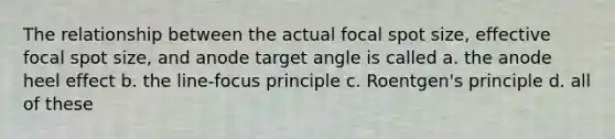 The relationship between the actual focal spot size, effective focal spot size, and anode target angle is called a. the anode heel effect b. the line-focus principle c. Roentgen's principle d. all of these