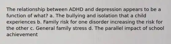 The relationship between ADHD and depression appears to be a function of what? a. The bullying and isolation that a child experiences b. Family risk for one disorder increasing the risk for the other c. General family stress d. The parallel impact of school achievement