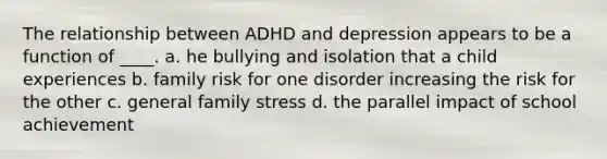 The relationship between ADHD and depression appears to be a function of ____. a. he bullying and isolation that a child experiences b. family risk for one disorder increasing the risk for the other c. general family stress d. the parallel impact of school achievement