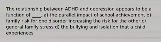 The relationship between ADHD and depression appears to be a function of ____. a) the parallel impact of school achievement b) family risk for one disorder increasing the risk for the other c) general family stress d) the bullying and isolation that a child experiences