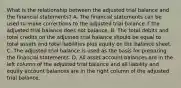 What is the relationship between the adjusted trial balance and the financial statements? A. The financial statements can be used to make corrections to the adjusted trial balance if the adjusted trial balance does not balance. B. The total debits and total credits on the adjusted trial balance should be equal to total assets and total liabilities plus equity on the balance sheet. C. The adjusted trial balance is used as the basis for preparing the financial statements. D. All asset account balances are in the left column of the adjusted trial balance and all liability and equity account balances are in the right column of the adjusted trial balance.