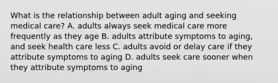 What is the relationship between adult aging and seeking medical care? A. adults always seek medical care more frequently as they age B. adults attribute symptoms to aging, and seek health care less C. adults avoid or delay care if they attribute symptoms to aging D. adults seek care sooner when they attribute symptoms to aging