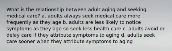 What is the relationship between adult aging and seeking medical care? a. adults always seek medical care more frequently as they age b. adults are less likely to notice symptoms as they age so seek less health care c. adults avoid or delay care if they attribute symptoms to aging d. adults seek care sooner when they attribute symptoms to aging