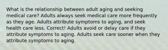 What is the relationship between adult aging and seeking medical care?​ ​Adults always seek medical care more frequently as they age. ​Adults attribute symptoms to aging, and seek health care less. Correct! ​Adults avoid or delay care if they attribute symptoms to aging. ​Adults seek care sooner when they attribute symptoms to aging.