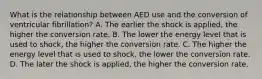 What is the relationship between AED use and the conversion of ventricular​ fibrillation? A. The earlier the shock is​ applied, the higher the conversion rate. B. The lower the energy level that is used to​ shock, the higher the conversion rate. C. The higher the energy level that is used to​ shock, the lower the conversion rate. D. The later the shock is​ applied, the higher the conversion rate.