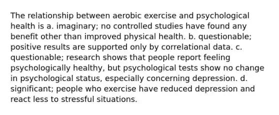 The relationship between aerobic exercise and psychological health is a. imaginary; no controlled studies have found any benefit other than improved physical health. b. questionable; positive results are supported only by correlational data. c. questionable; research shows that people report feeling psychologically healthy, but psychological tests show no change in psychological status, especially concerning depression. d. significant; people who exercise have reduced depression and react less to stressful situations.