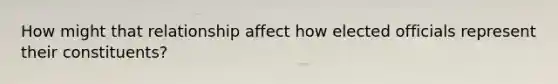 How might that relationship affect how elected officials represent their constituents?