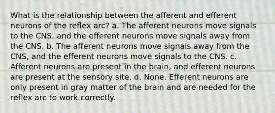 What is the relationship between the afferent and efferent neurons of the reflex arc? a. The afferent neurons move signals to the CNS, and the efferent neurons move signals away from the CNS. b. The afferent neurons move signals away from the CNS, and the efferent neurons move signals to the CNS. c. Afferent neurons are present in the brain, and efferent neurons are present at the sensory site. d. None. Efferent neurons are only present in gray matter of the brain and are needed for the reflex arc to work correctly.