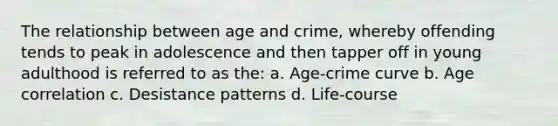 The relationship between age and crime, whereby offending tends to peak in adolescence and then tapper off in young adulthood is referred to as the: a. Age-crime curve b. Age correlation c. Desistance patterns d. Life-course