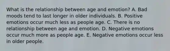 What is the relationship between age and​ emotion? A. Bad moods tend to last longer in older individuals. B. Positive emotions occur much less as people age. C. There is no relationship between age and emotion. D. Negative emotions occur much more as people age. E. Negative emotions occur less in older people.