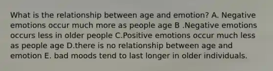 What is the relationship between age and emotion? A. Negative emotions occur much more as people age B .Negative emotions occurs less in older people C.Positive emotions occur much less as people age D.there is no relationship between age and emotion E. bad moods tend to last longer in older individuals.