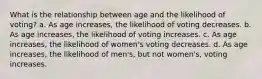 What is the relationship between age and the likelihood of voting? a. As age increases, the likelihood of voting decreases. b. As age increases, the likelihood of voting increases. c. As age increases, the likelihood of women's voting decreases. d. As age increases, the likelihood of men's, but not women's, voting increases.