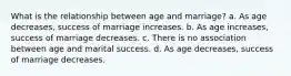 What is the relationship between age and marriage? a. As age decreases, success of marriage increases. b. As age increases, success of marriage decreases. c. There is no association between age and marital success. d. As age decreases, success of marriage decreases.