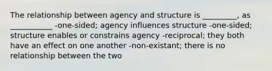 The relationship between agency and structure is _________, as ___________ -one-sided; agency influences structure -one-sided; structure enables or constrains agency -reciprocal; they both have an effect on one another -non-existant; there is no relationship between the two