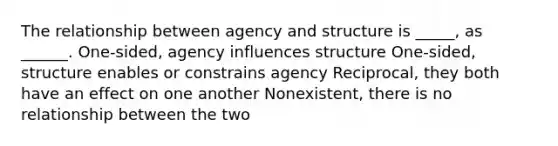 The relationship between agency and structure is _____, as ______. One-sided, agency influences structure One-sided, structure enables or constrains agency Reciprocal, they both have an effect on one another Nonexistent, there is no relationship between the two