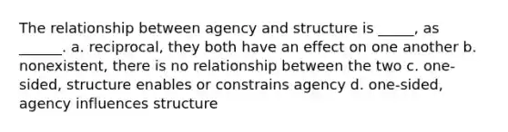 The relationship between agency and structure is _____, as ______. a. reciprocal, they both have an effect on one another b. nonexistent, there is no relationship between the two c. one-sided, structure enables or constrains agency d. one-sided, agency influences structure