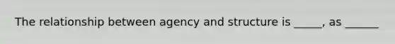 The relationship between agency and structure is _____, as ______