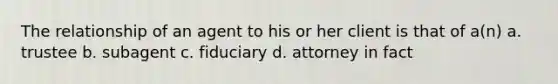 The relationship of an agent to his or her client is that of a(n) a. trustee b. subagent c. fiduciary d. attorney in fact