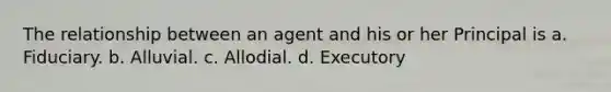 The relationship between an agent and his or her Principal is a. Fiduciary. b. Alluvial. c. Allodial. d. Executory