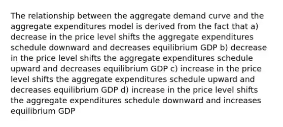 The relationship between the aggregate demand curve and the aggregate expenditures model is derived from the fact that a) decrease in the price level shifts the aggregate expenditures schedule downward and decreases equilibrium GDP b) decrease in the price level shifts the aggregate expenditures schedule upward and decreases equilibrium GDP c) increase in the price level shifts the aggregate expenditures schedule upward and decreases equilibrium GDP d) increase in the price level shifts the aggregate expenditures schedule downward and increases equilibrium GDP